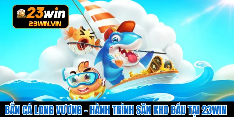 Bắn Cá Long Vương – Hành Trình Săn Kho Báu Tại 23WIN